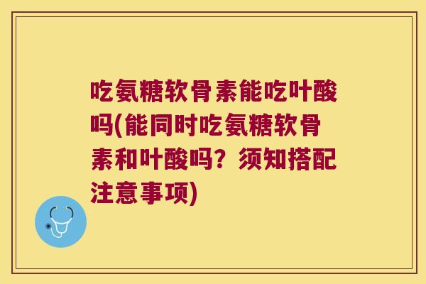 吃氨糖软骨素能吃叶酸吗(能同时吃氨糖软骨素和叶酸吗?须知搭配注意事项)