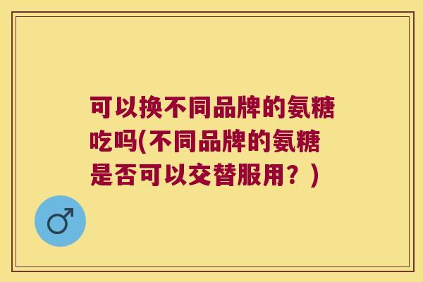 可以换不同品牌的氨糖吃吗(不同品牌的氨糖是否可以交替服用?)