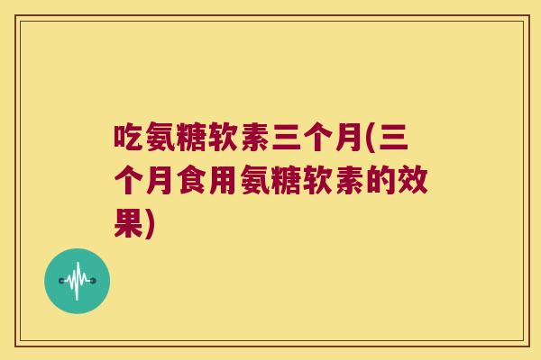吃氨糖软素三个月(三个月食用氨糖软素的效果) 吃氨糖软素三个月(三个月食用氨糖软素的效果)