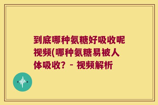 到底哪种氨糖好吸收呢视频(哪种氨糖易被人体吸收?- 视频解析