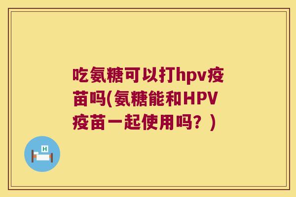 吃氨糖可以打hpv疫苗吗(氨糖能和HPV疫苗一起使用吗?)