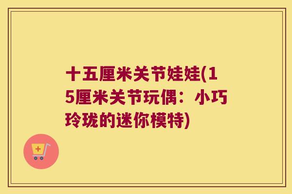 十五厘米关节娃娃(15厘米关节玩偶:小巧玲珑的迷你模特)