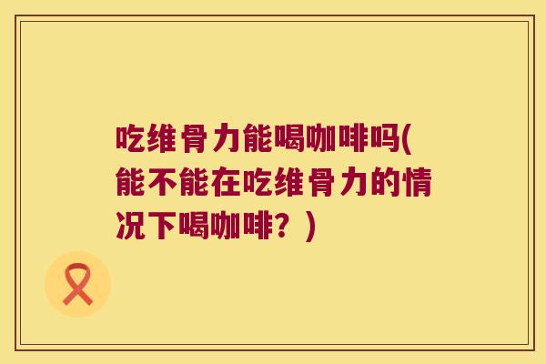 吃维骨力能喝咖啡吗(能不能在吃维骨力的情况下喝咖啡?)