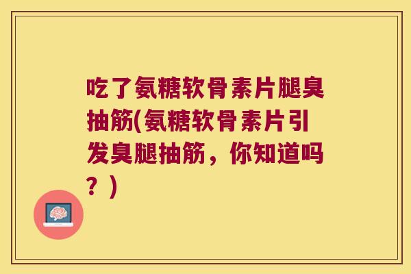 吃了氨糖软骨素片腿臭抽筋(氨糖软骨素片引发臭腿抽筋,你知道吗?)