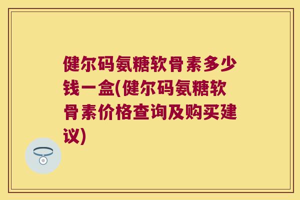健尔码氨糖软骨素多少钱一盒(健尔码氨糖软骨素价格查询及购买建议)