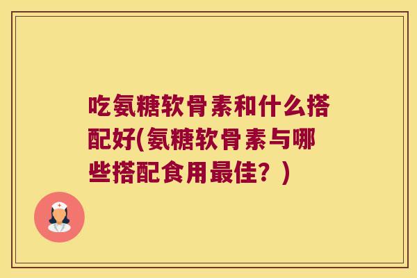吃氨糖软骨素和什么搭配好(氨糖软骨素与哪些搭配食用最佳?)