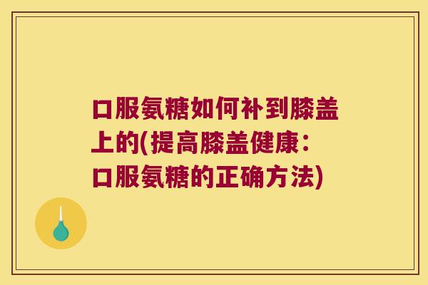 口服氨糖如何补到膝盖上的(提高膝盖健康:口服氨糖的正确方法)