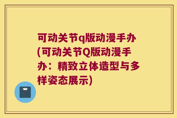 可动关节q版动漫手办(可动关节Q版动漫手办：精致立体造型与多样姿态展示)