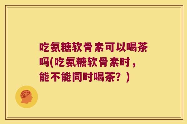 吃氨糖软骨素可以喝茶吗(吃氨糖软骨素时,能不能同时喝茶?)