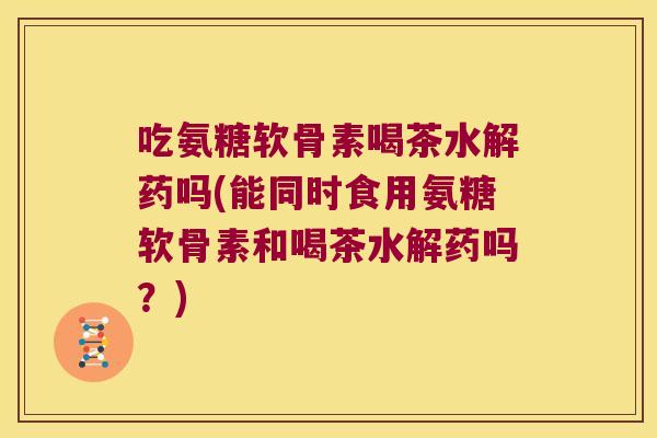 吃氨糖软骨素喝茶水解药吗(能同时食用氨糖软骨素和喝茶水解药吗?)