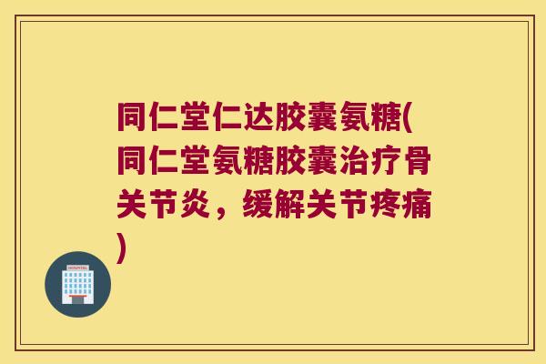同仁堂仁达胶囊氨糖(同仁堂氨糖胶囊治疗骨关节炎,缓解关节疼痛)