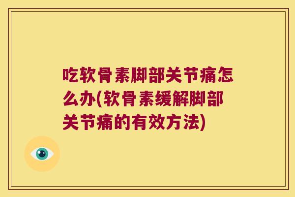 吃软骨素脚部关节痛怎么办(软骨素缓解脚部关节痛的有效方法)