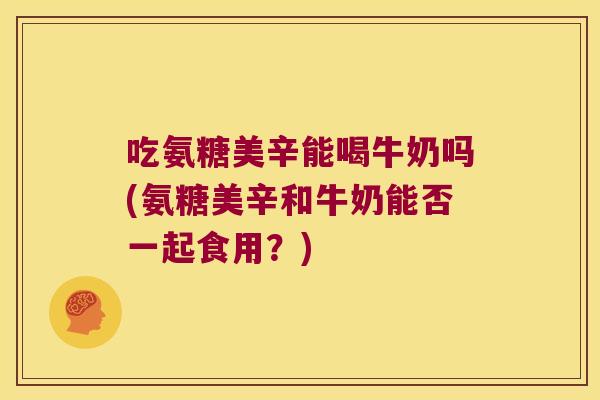 吃氨糖美辛能喝牛奶吗(氨糖美辛和牛奶能否一起食用?)