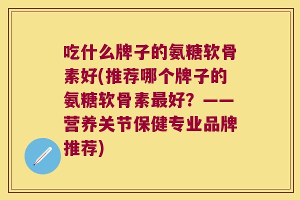 吃什么牌子的氨糖软骨素好(推荐哪个牌子的氨糖软骨素最好?——营养关节保健专业品牌推荐)