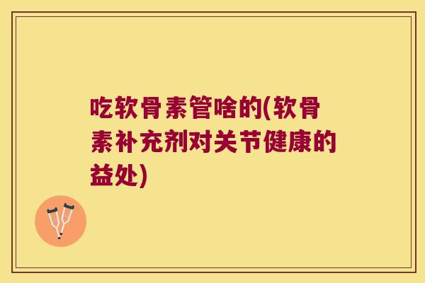 吃软骨素管啥的(软骨素补充剂对关节健康的益处)