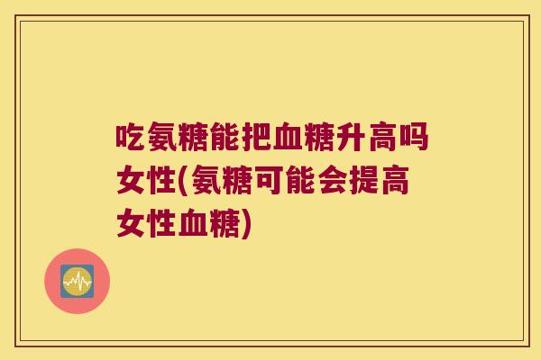 吃氨糖能把血糖升高吗女性(氨糖可能会提高女性血糖)