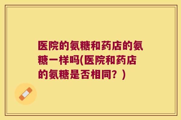 医院的氨糖和药店的氨糖一样吗(医院和药店的氨糖是否相同?)