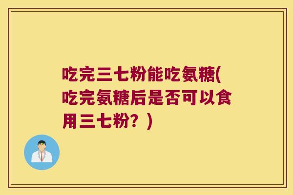 吃完三七粉能吃氨糖(吃完氨糖后是否可以食用三七粉？)