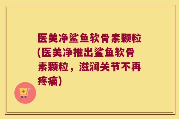医美净鲨鱼软骨素颗粒(医美净推出鲨鱼软骨素颗粒,滋润关节不再疼痛)