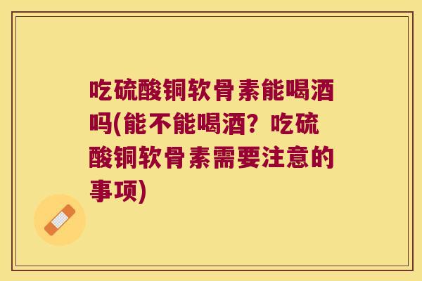 吃硫酸铜软骨素能喝酒吗(能不能喝酒?吃硫酸铜软骨素需要注意的事项)