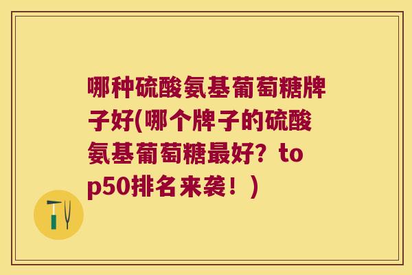哪种硫酸氨基葡萄糖牌子好(哪个牌子的硫酸氨基葡萄糖最好?top50排名来袭!)