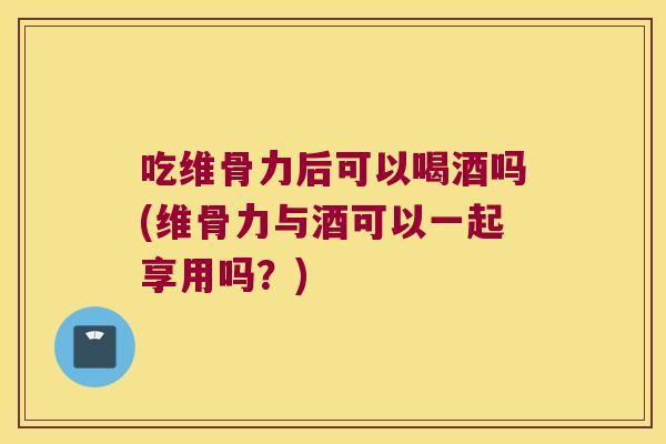 吃维骨力后可以喝酒吗(维骨力与酒可以一起享用吗?)
