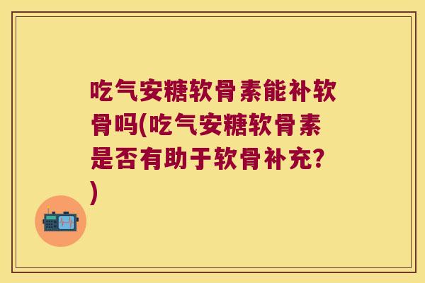 吃气安糖软骨素能补软骨吗(吃气安糖软骨素是否有助于软骨补充?)