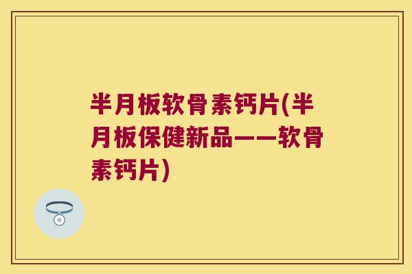半月板软骨素钙片(半月板保健新品——软骨素钙片)