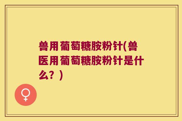 兽用葡萄糖胺粉针(兽医用葡萄糖胺粉针是什么?)