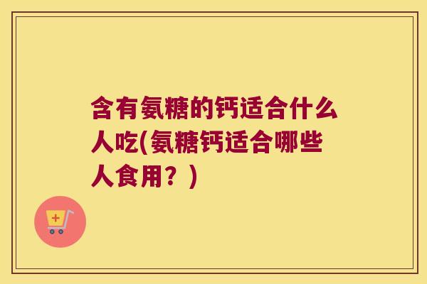 含有氨糖的钙适合什么人吃(氨糖钙适合哪些人食用?)