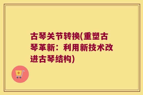 古琴关节转换(重塑古琴革新:利用新技术改进古琴结构)
