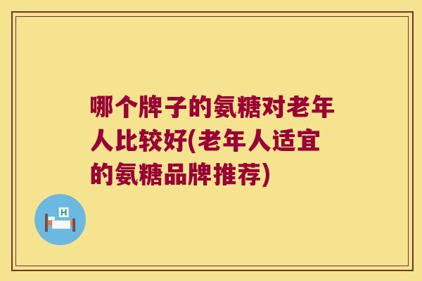 哪个牌子的氨糖对老年人比较好(老年人适宜的氨糖品牌推荐)