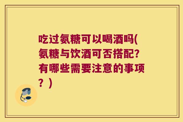 吃过氨糖可以喝酒吗(氨糖与饮酒可否搭配？有哪些需要注意的事项？)