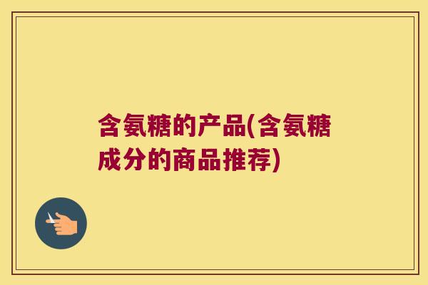 含氨糖的产品(含氨糖成分的商品推荐)