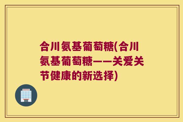 合川氨基葡萄糖(合川氨基葡萄糖——关爱关节健康的新选择)