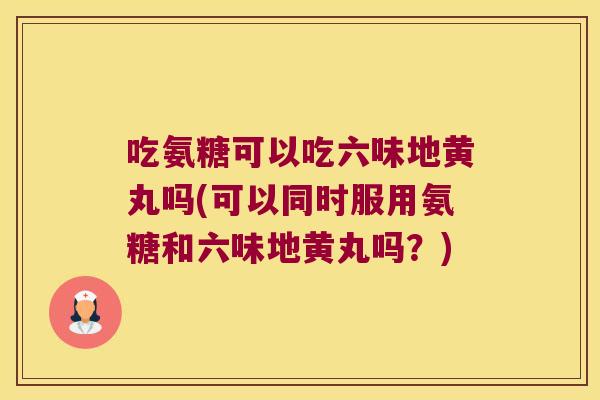 吃氨糖可以吃六味地黄丸吗(可以同时服用氨糖和六味地黄丸吗？)