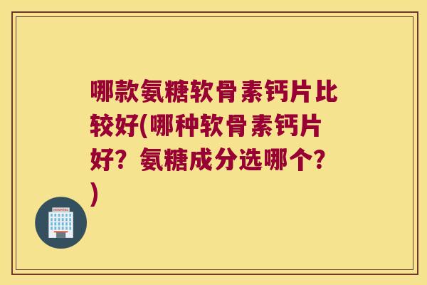 哪款氨糖软骨素钙片比较好(哪种软骨素钙片好?氨糖成分选哪个?)