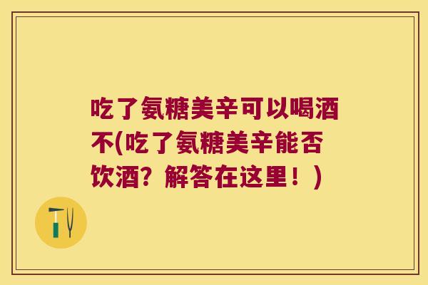 吃了氨糖美辛可以喝酒不(吃了氨糖美辛能否饮酒?解答在这里!)