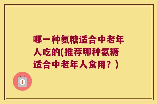 哪一种氨糖适合中老年人吃的(推荐哪种氨糖适合中老年人食用?) 哪一种氨糖适合中老年人吃的(推荐哪种氨糖适合中老年人食用?)