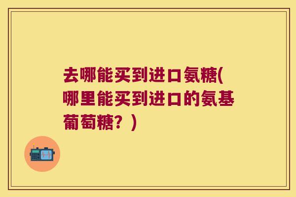 去哪能买到进口氨糖(哪里能买到进口的氨基葡萄糖?) 去哪能买到进口氨糖(哪里能买到进口的氨基葡萄糖?)
