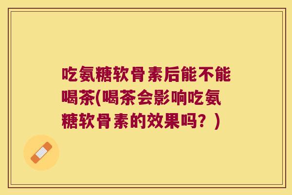 吃氨糖软骨素后能不能喝茶(喝茶会影响吃氨糖软骨素的效果吗?)