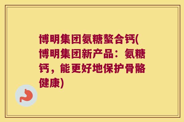 博明集团氨糖螯合钙(博明集团新产品:氨糖钙,能更好地保护骨骼健康)