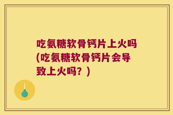 吃氨糖软骨钙片上火吗(吃氨糖软骨钙片会导致上火吗?)
