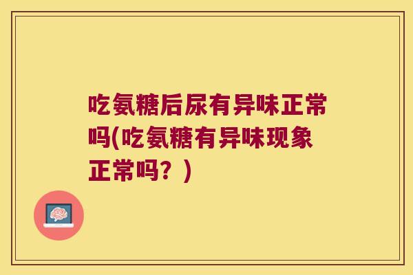 吃氨糖后尿有异味正常吗(吃氨糖有异味现象正常吗?)