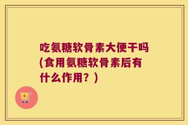 吃氨糖软骨素大便干吗(食用氨糖软骨素后有什么作用？)
