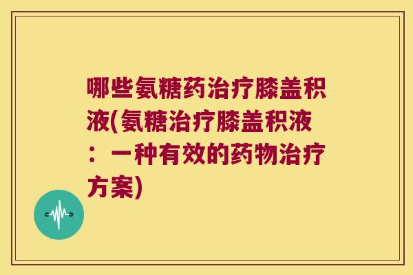 哪些氨糖药治疗膝盖积液(氨糖治疗膝盖积液:一种有效的药物治疗方案)