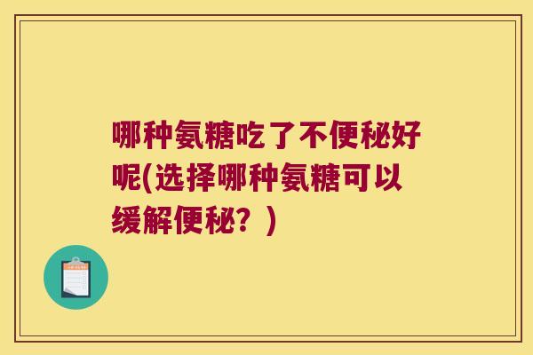 哪种氨糖吃了不便秘好呢(选择哪种氨糖可以缓解便秘?)