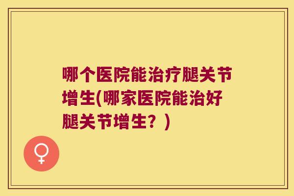 哪个医院能治疗腿关节增生(哪家医院能治好腿关节增生?)