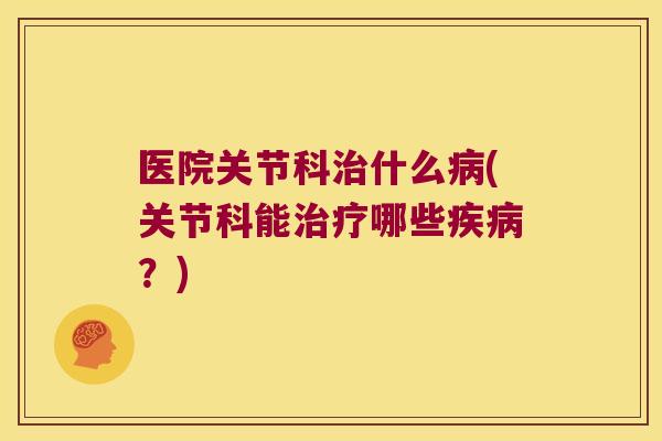 医院关节科治什么病(关节科能治疗哪些疾病?)