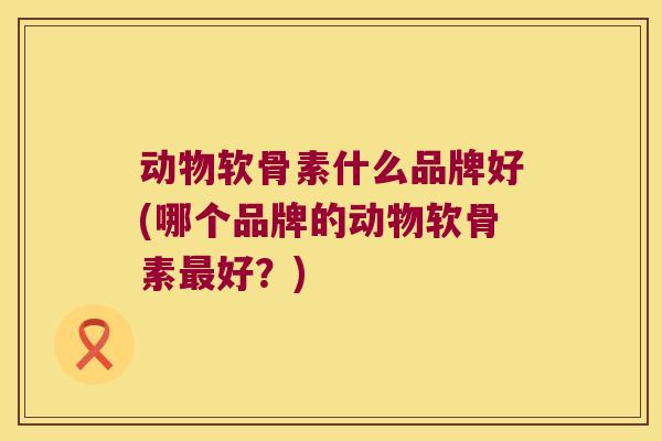 动物软骨素什么品牌好(哪个品牌的动物软骨素最好？)